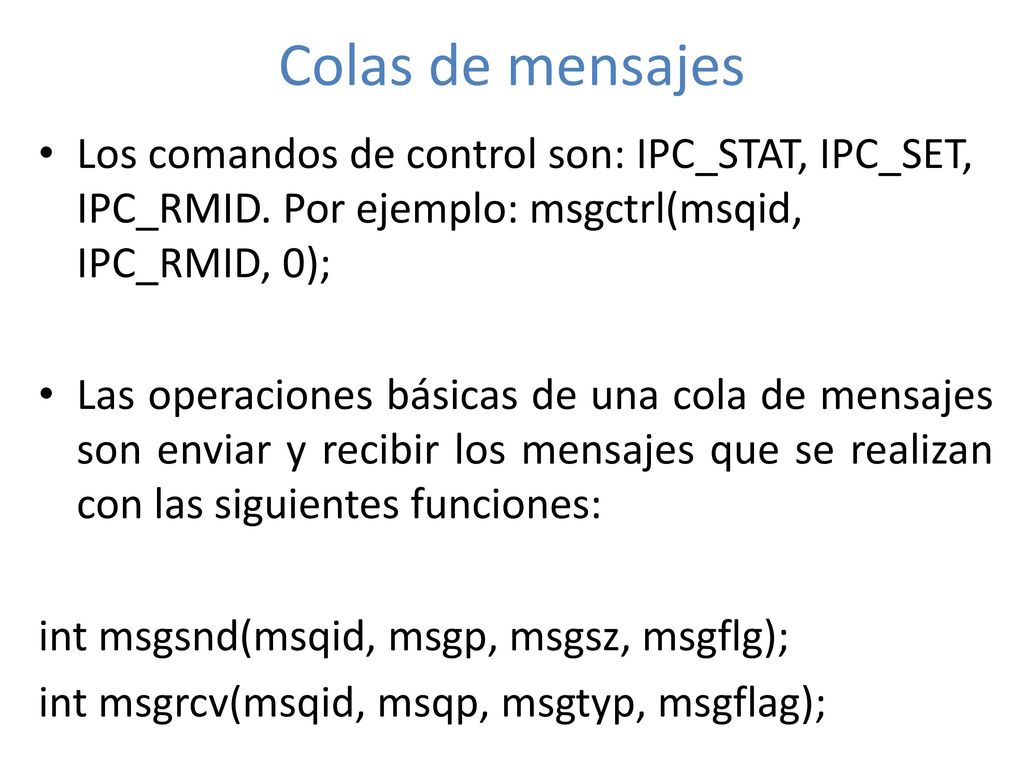 Colas de mensajes Los comandos de control son: IPC_STAT, IPC_SET, IPC_RMID. Por ejemplo: msgctrl(msqid, IPC_RMID, 0);