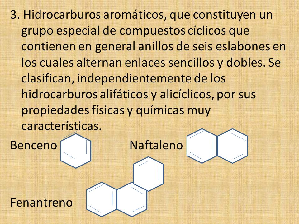 3. Hidrocarburos aromáticos, que constituyen un grupo especial de compuestos cíclicos que contienen en general anillos de seis eslabones en los cuales alternan enlaces sencillos y dobles. Se clasifican, independientemente de los hidrocarburos alifáticos y alicíclicos, por sus propiedades físicas y químicas muy características.