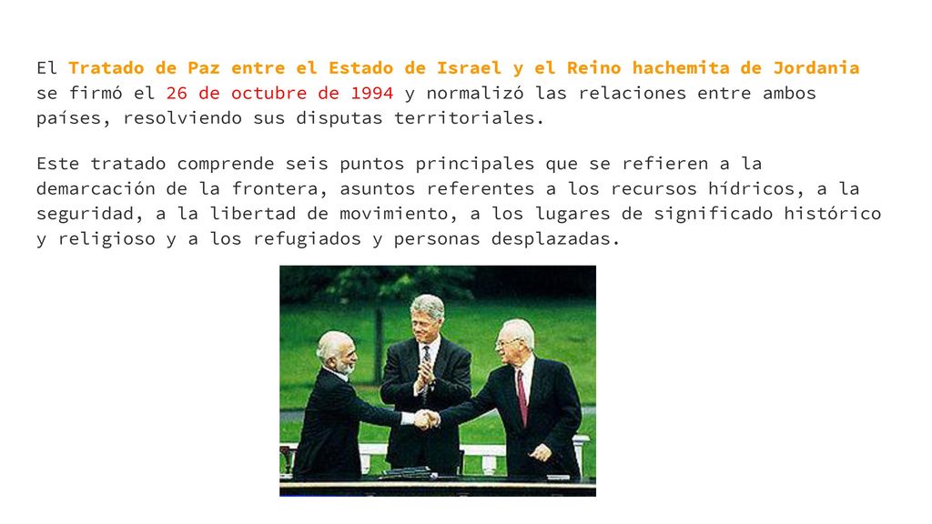 El Tratado de Paz entre el Estado de Israel y el Reino hachemita de Jordania se firmó el 26 de octubre de 1994 y normalizó las relaciones entre ambos países, resolviendo sus disputas territoriales.