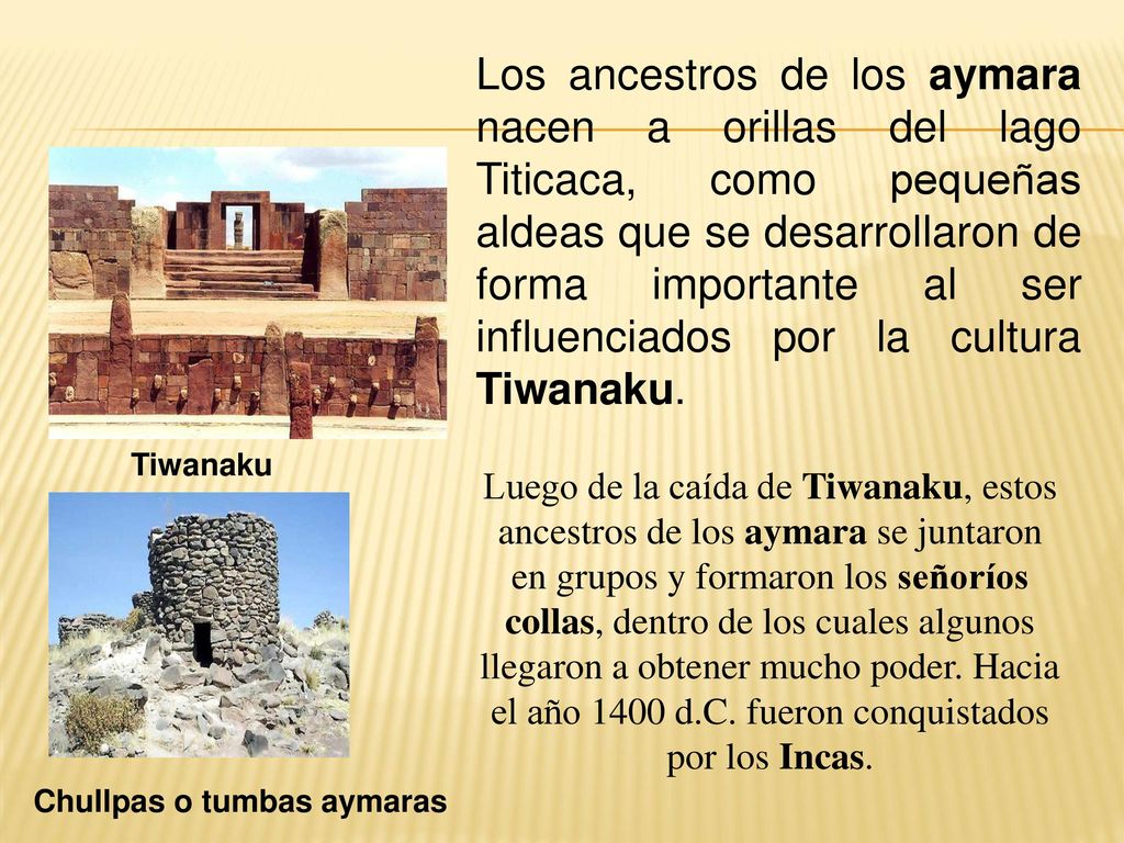 Los ancestros de los aymara nacen a orillas del lago Titicaca, como pequeñas aldeas que se desarrollaron de forma importante al ser influenciados por la cultura Tiwanaku.
