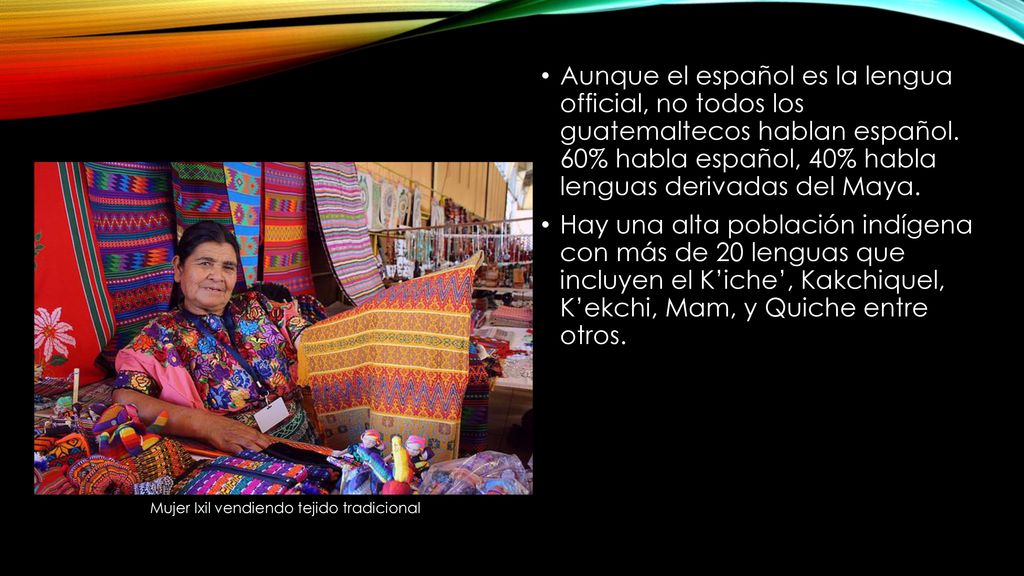 Aunque el español es la lengua official, no todos los guatemaltecos hablan español. 60% habla español, 40% habla lenguas derivadas del Maya.