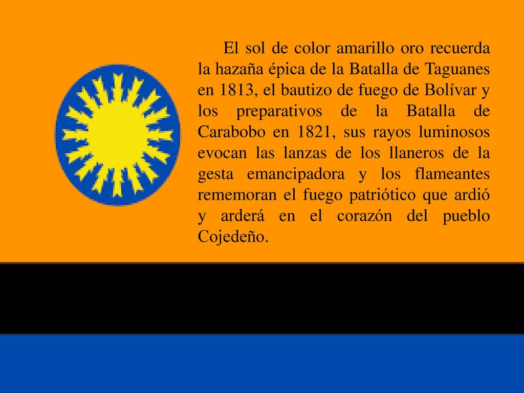 El sol de color amarillo oro recuerda la hazaña épica de la Batalla de Taguanes en 1813, el bautizo de fuego de Bolívar y los preparativos de la Batalla de Carabobo en 1821, sus rayos luminosos evocan las lanzas de los llaneros de la gesta emancipadora y los flameantes rememoran el fuego patriótico que ardió y arderá en el corazón del pueblo Cojedeño.