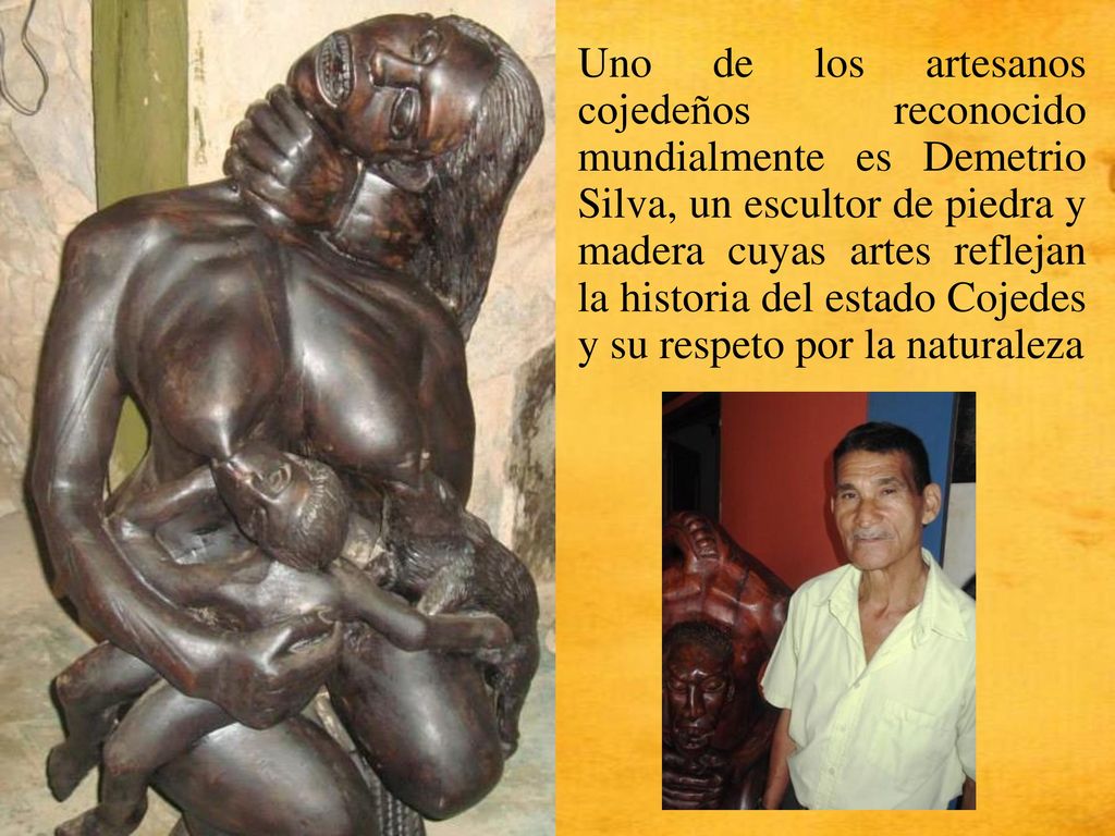 Uno de los artesanos cojedeños reconocido mundialmente es Demetrio Silva, un escultor de piedra y madera cuyas artes reflejan la historia del estado Cojedes y su respeto por la naturaleza
