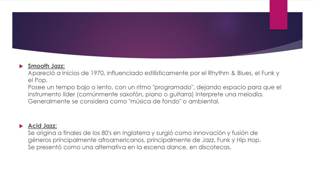 Smooth Jazz: Apareció a inicios de 1970, influenciado estilísticamente por el Rhythm & Blues, el Funk y el Pop. Posee un tempo bajo o lento, con un ritmo programado , dejando espacio para que el instrumento líder (comúnmente saxofón, piano o guitarra) interprete una melodía. Generalmente se considera como música de fondo o ambiental.