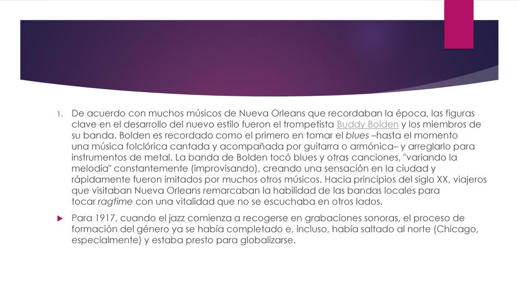 De acuerdo con muchos músicos de Nueva Orleans que recordaban la época, las figuras clave en el desarrollo del nuevo estilo fueron el trompetista Buddy Bolden y los miembros de su banda. Bolden es recordado como el primero en tomar el blues –hasta el momento una música folclórica cantada y acompañada por guitarra o armónica– y arreglarlo para instrumentos de metal. La banda de Bolden tocó blues y otras canciones, variando la melodía constantemente (improvisando), creando una sensación en la ciudad y rápidamente fueron imitados por muchos otros músicos. Hacia principios del siglo XX, viajeros que visitaban Nueva Orleans remarcaban la habilidad de las bandas locales para tocar ragtime con una vitalidad que no se escuchaba en otros lados.