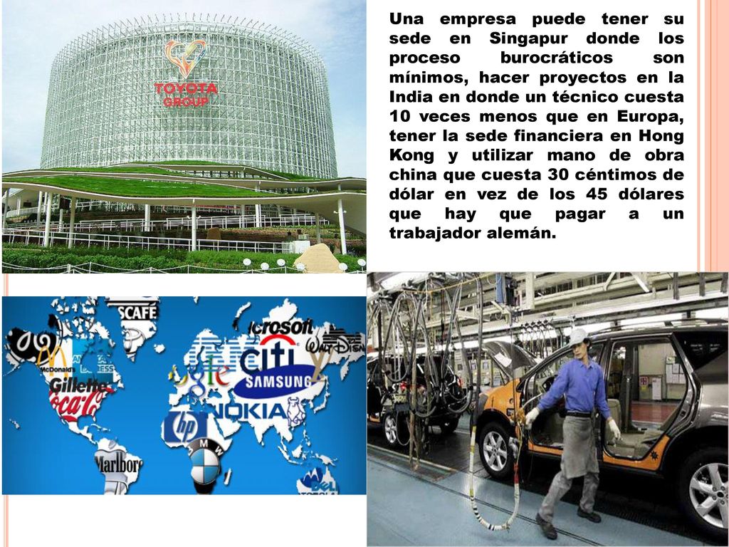 Una empresa puede tener su sede en Singapur donde los proceso burocráticos son mínimos, hacer proyectos en la India en donde un técnico cuesta 10 veces menos que en Europa, tener la sede financiera en Hong Kong y utilizar mano de obra china que cuesta 30 céntimos de dólar en vez de los 45 dólares que hay que pagar a un trabajador alemán.