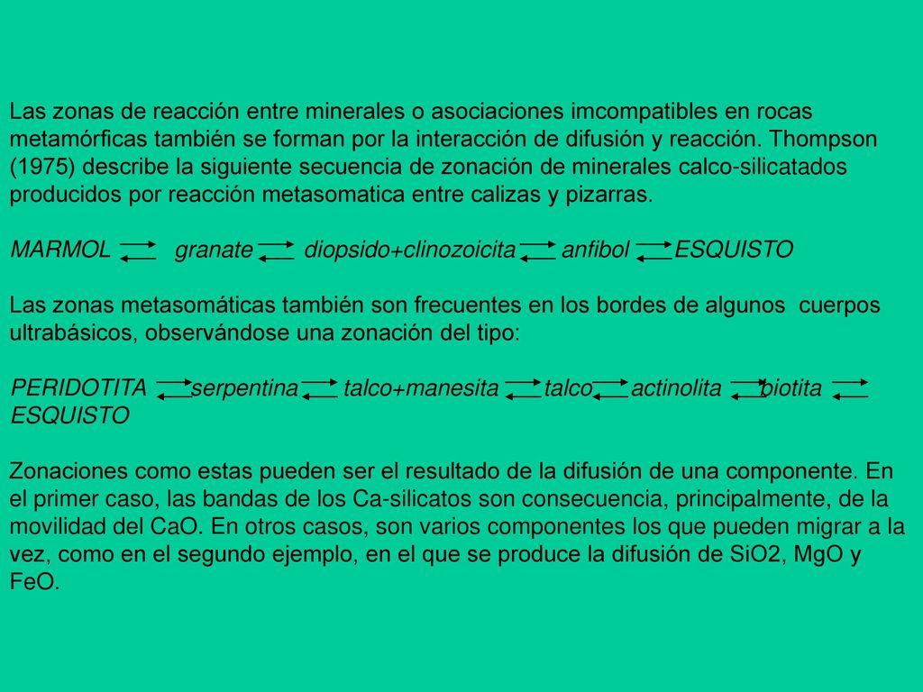 Las zonas de reacción entre minerales o asociaciones imcompatibles en rocas metamórficas también se forman por la interacción de difusión y reacción. Thompson (1975) describe la siguiente secuencia de zonación de minerales calco-silicatados producidos por reacción metasomatica entre calizas y pizarras.