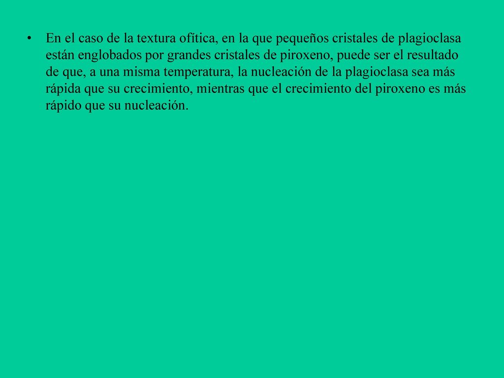 En el caso de la textura ofítica, en la que pequeños cristales de plagioclasa están englobados por grandes cristales de piroxeno, puede ser el resultado de que, a una misma temperatura, la nucleación de la plagioclasa sea más rápida que su crecimiento, mientras que el crecimiento del piroxeno es más rápido que su nucleación.