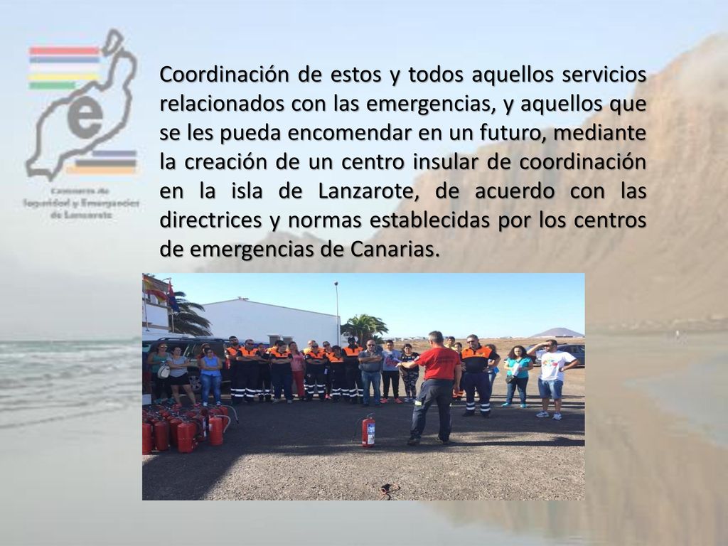 Coordinación de estos y todos aquellos servicios relacionados con las emergencias, y aquellos que se les pueda encomendar en un futuro, mediante la creación de un centro insular de coordinación en la isla de Lanzarote, de acuerdo con las directrices y normas establecidas por los centros de emergencias de Canarias.