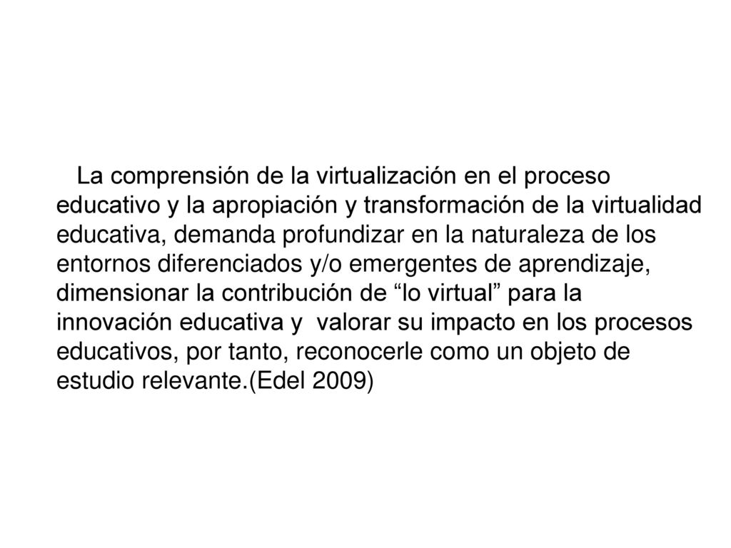 La comprensión de la virtualización en el proceso educativo y la apropiación y transformación de la virtualidad educativa, demanda profundizar en la naturaleza de los entornos diferenciados y/o emergentes de aprendizaje, dimensionar la contribución de lo virtual para la innovación educativa y valorar su impacto en los procesos educativos, por tanto, reconocerle como un objeto de estudio relevante.(Edel 2009)