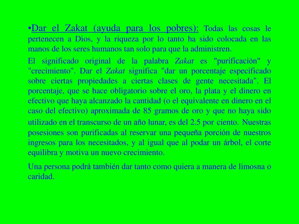 Dar el Zakat (ayuda para los pobres): Todas las cosas le pertenecen a Dios, y la riqueza por lo tanto ha sido colocada en las manos de los seres humanos tan solo para que la administren.