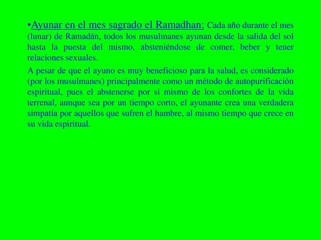 Ayunar en el mes sagrado el Ramadhan: Cada año durante el mes (lunar) de Ramadán, todos los musulmanes ayunan desde la salida del sol hasta la puesta del mismo, absteniéndose de comer, beber y tener relaciones sexuales.