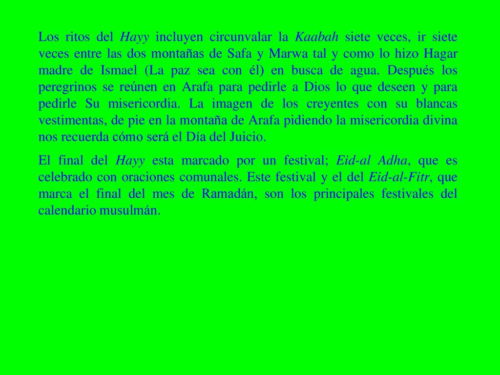 Los ritos del Hayy incluyen circunvalar la Kaabah siete veces, ir siete veces entre las dos montañas de Safa y Marwa tal y como lo hizo Hagar madre de Ismael (La paz sea con él) en busca de agua. Después los peregrinos se reúnen en Arafa para pedirle a Dios lo que deseen y para pedirle Su misericordia. La imagen de los creyentes con su blancas vestimentas, de pie en la montaña de Arafa pidiendo la misericordia divina nos recuerda cómo será el Día del Juicio.