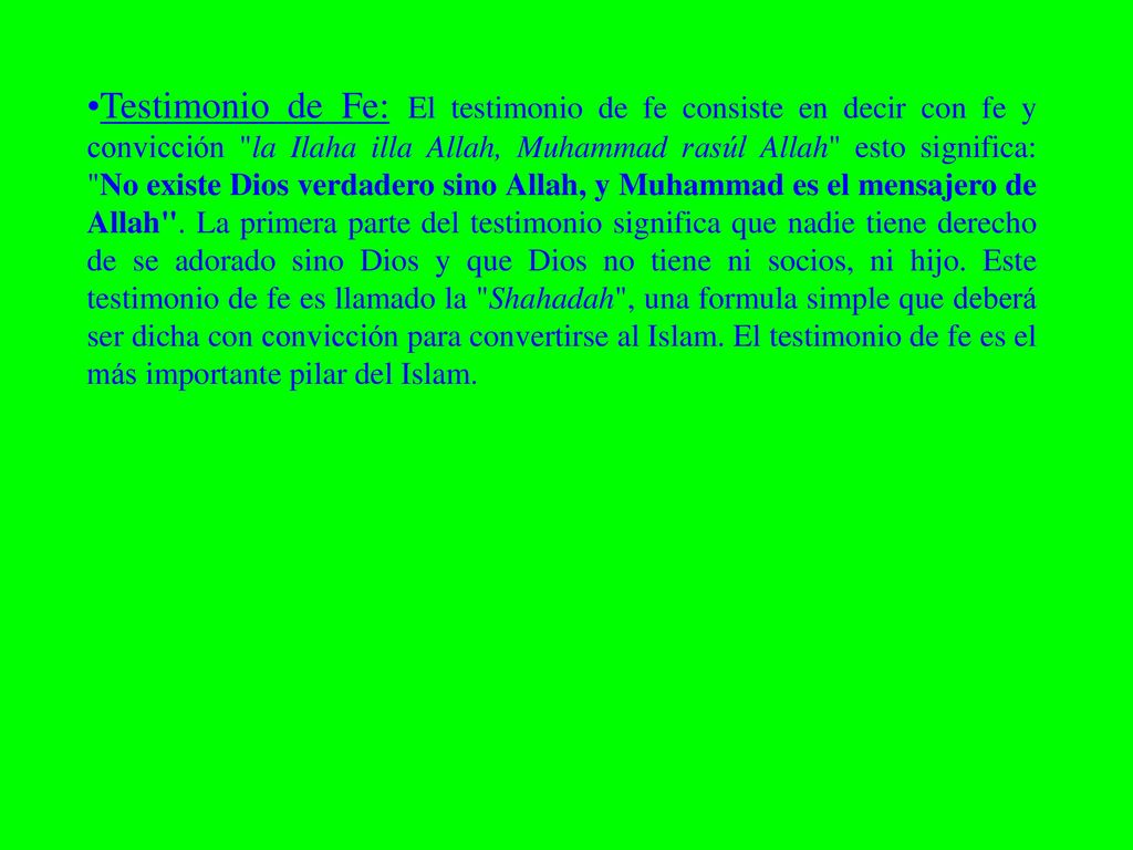 Testimonio de Fe: El testimonio de fe consiste en decir con fe y convicción la Ilaha illa Allah, Muhammad rasúl Allah esto significa: No existe Dios verdadero sino Allah, y Muhammad es el mensajero de Allah .