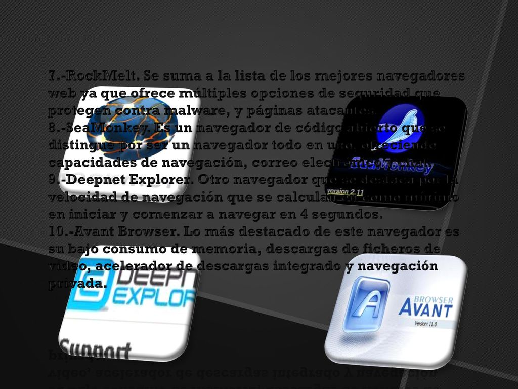 7.-RockMelt. Se suma a la lista de los mejores navegadores web ya que ofrece múltiples opciones de seguridad que protegen contra malware, y páginas atacantes. 8.-SeaMonkey. Es un navegador de código abierto que se distingue por ser un navegador todo en uno, ofreciendo capacidades de navegación, correo electrónico y chat. 9.-Deepnet Explorer. Otro navegador que se destaca por la velocidad de navegación que se calculan en como mínimo en iniciar y comenzar a navegar en 4 segundos. 10.-Avant Browser. Lo más destacado de este navegador es su bajo consumo de memoria, descargas de ficheros de video, acelerador de descargas integrado y navegación privada.