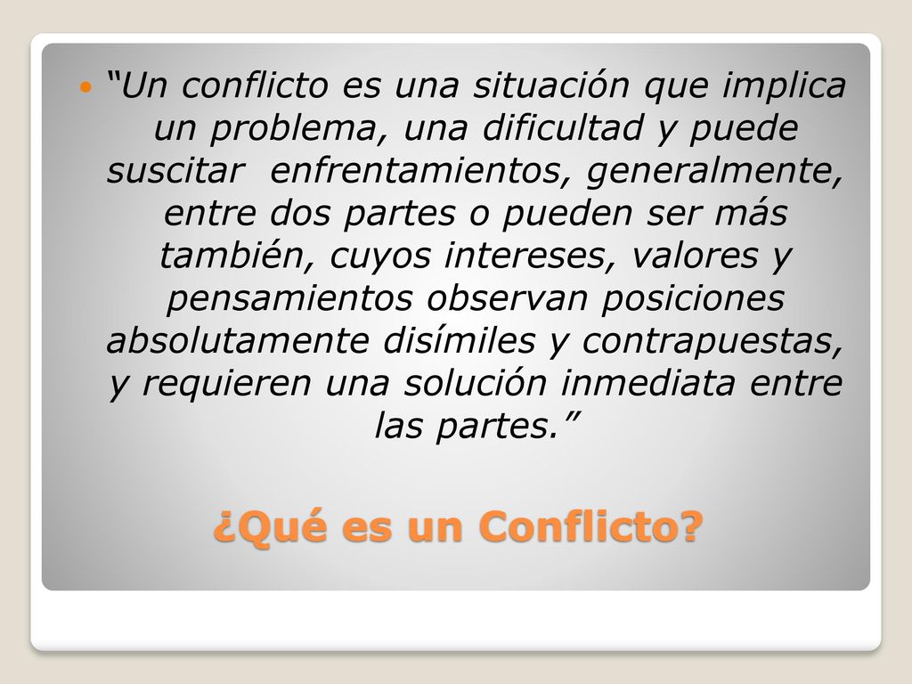 Un conflicto es una situación que implica un problema, una dificultad y puede suscitar enfrentamientos, generalmente, entre dos partes o pueden ser más también, cuyos intereses, valores y pensamientos observan posiciones absolutamente disímiles y contrapuestas, y requieren una solución inmediata entre las partes.