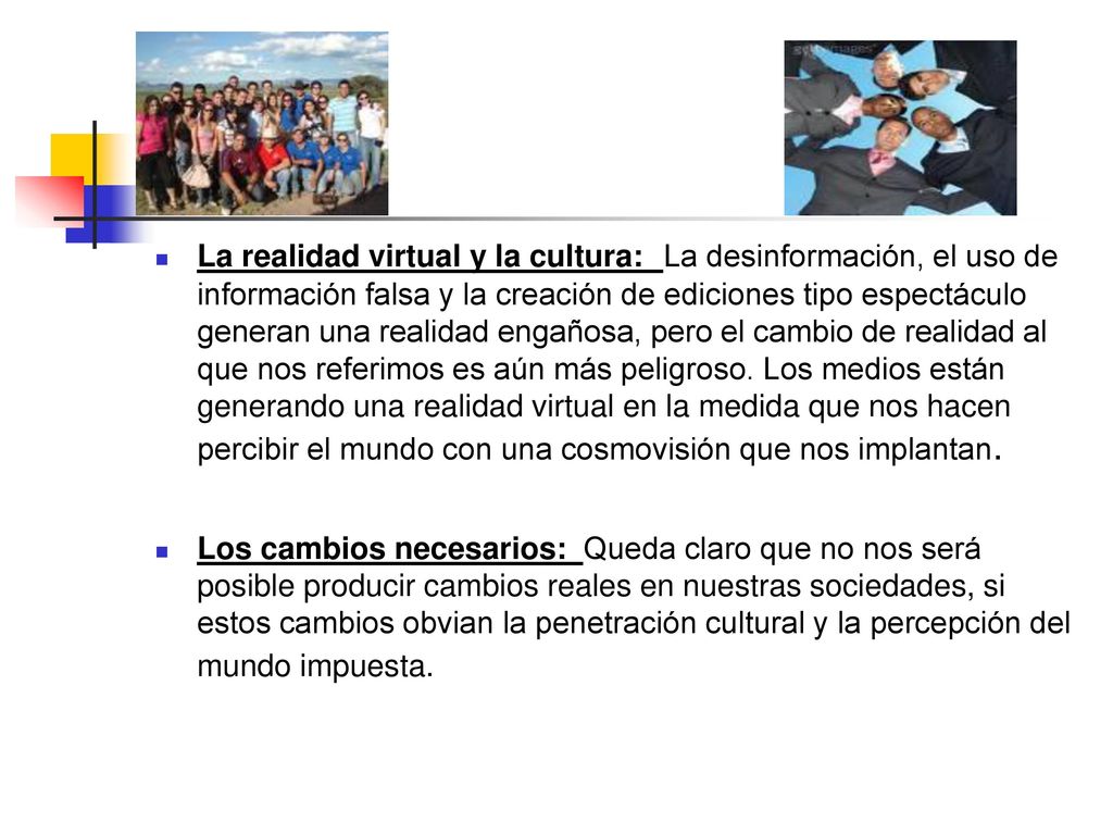 La realidad virtual y la cultura: La desinformación, el uso de información falsa y la creación de ediciones tipo espectáculo generan una realidad engañosa, pero el cambio de realidad al que nos referimos es aún más peligroso. Los medios están generando una realidad virtual en la medida que nos hacen percibir el mundo con una cosmovisión que nos implantan.