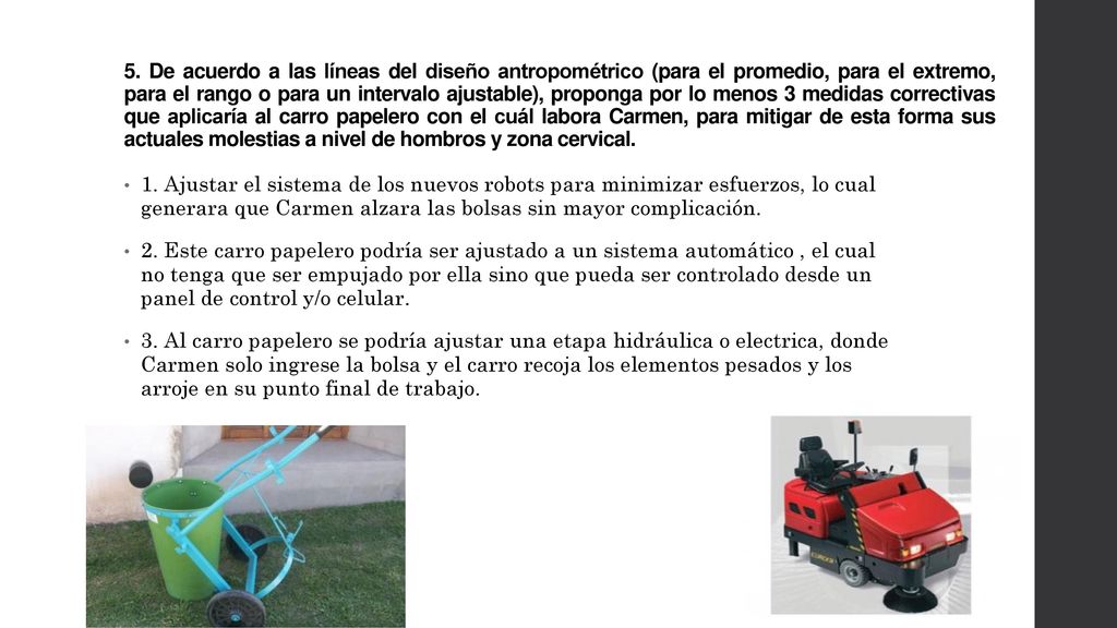 5. De acuerdo a las líneas del diseño antropométrico (para el promedio, para el extremo, para el rango o para un intervalo ajustable), proponga por lo menos 3 medidas correctivas que aplicaría al carro papelero con el cuál labora Carmen, para mitigar de esta forma sus actuales molestias a nivel de hombros y zona cervical.