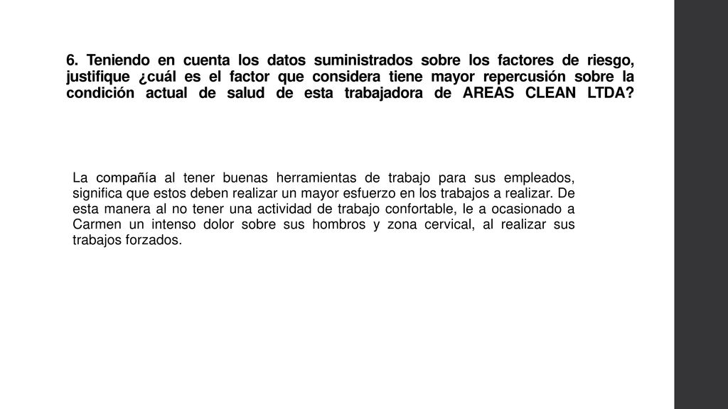 6. Teniendo en cuenta los datos suministrados sobre los factores de riesgo, justifique ¿cuál es el factor que considera tiene mayor repercusión sobre la condición actual de salud de esta trabajadora de AREAS CLEAN LTDA