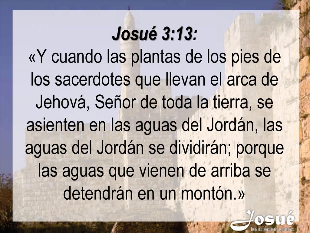 Josué 3:13: «Y cuando las plantas de los pies de los sacerdotes que llevan el arca de Jehová, Señor de toda la tierra, se asienten en las aguas del Jordán, las aguas del Jordán se dividirán; porque las aguas que vienen de arriba se detendrán en un montón.»