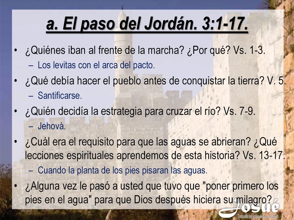 a. El paso del Jordán. 3:1-17. ¿Quiénes iban al frente de la marcha ¿Por qué Vs Los levitas con el arca del pacto.