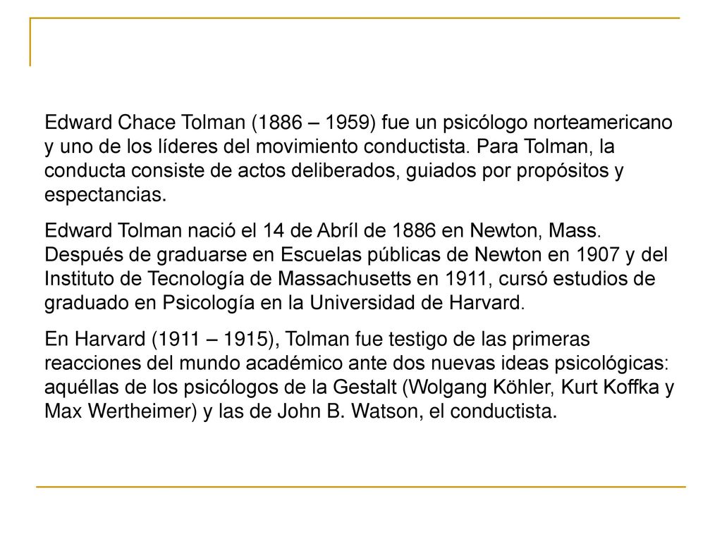 Edward Chace Tolman (1886 – 1959) fue un psicólogo norteamericano y uno de los líderes del movimiento conductista. Para Tolman, la conducta consiste de actos deliberados, guiados por propósitos y espectancias.