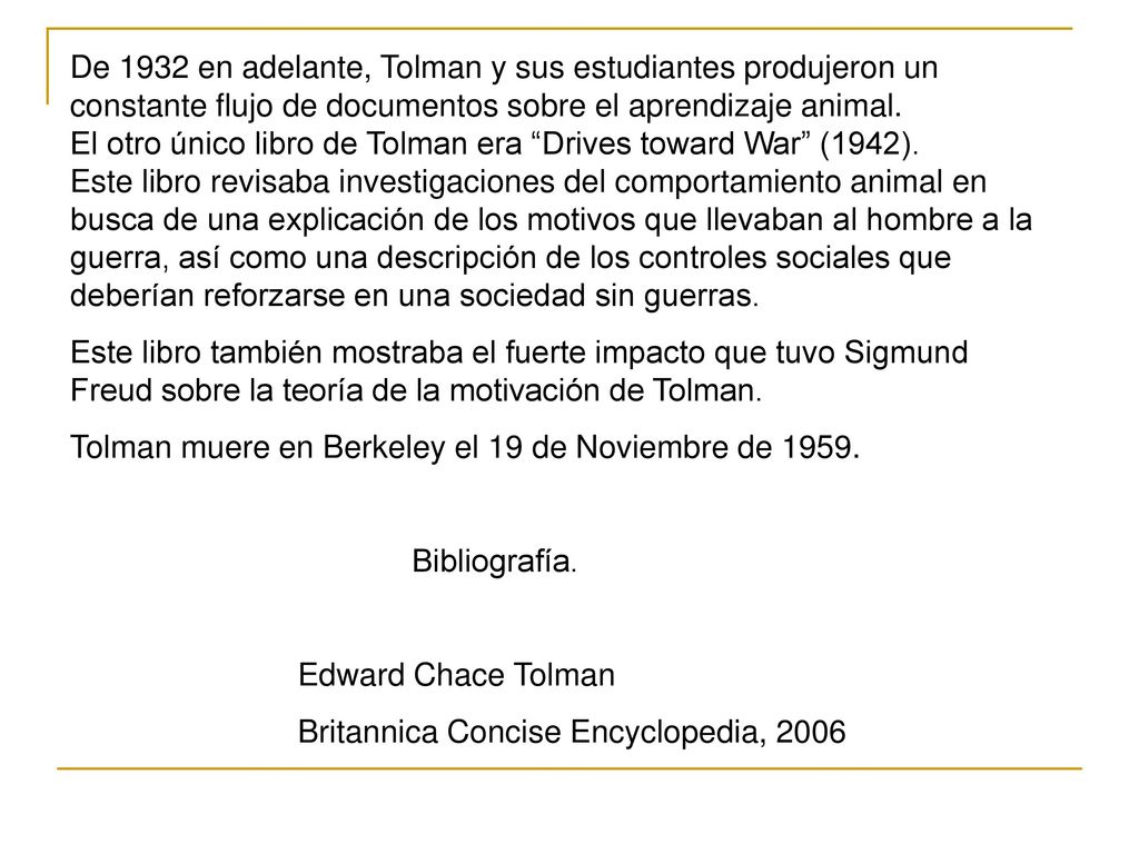 De 1932 en adelante, Tolman y sus estudiantes produjeron un constante flujo de documentos sobre el aprendizaje animal. El otro único libro de Tolman era Drives toward War (1942). Este libro revisaba investigaciones del comportamiento animal en busca de una explicación de los motivos que llevaban al hombre a la guerra, así como una descripción de los controles sociales que deberían reforzarse en una sociedad sin guerras.