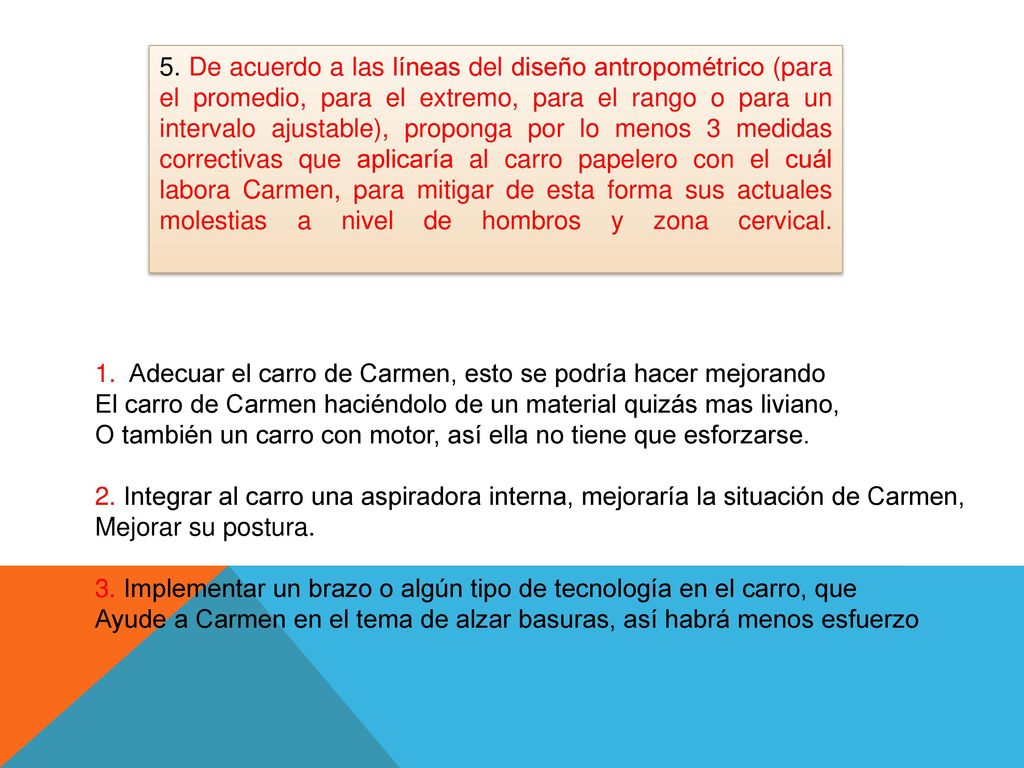 5. De acuerdo a las líneas del diseño antropométrico (para el promedio, para el extremo, para el rango o para un intervalo ajustable), proponga por lo menos 3 medidas correctivas que aplicaría al carro papelero con el cuál labora Carmen, para mitigar de esta forma sus actuales molestias a nivel de hombros y zona cervical.