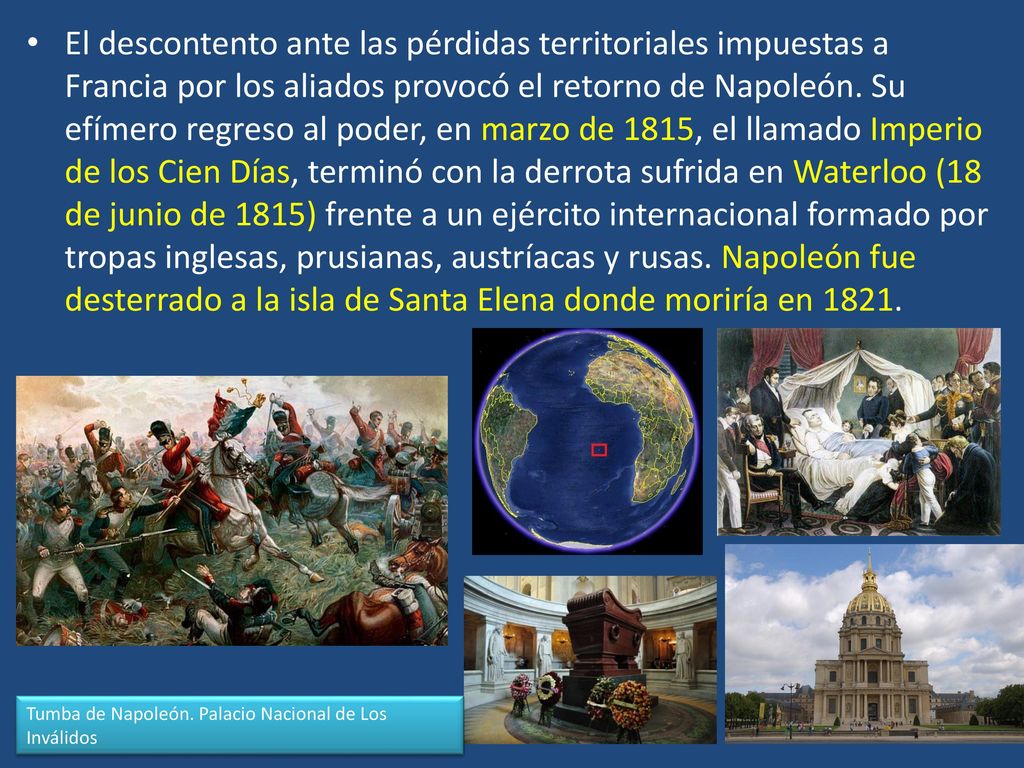 El descontento ante las pérdidas territoriales impuestas a Francia por los aliados provocó el retorno de Napoleón. Su efímero regreso al poder, en marzo de 1815, el llamado Imperio de los Cien Días, terminó con la derrota sufrida en Waterloo (18 de junio de 1815) frente a un ejército internacional formado por tropas inglesas, prusianas, austríacas y rusas. Napoleón fue desterrado a la isla de Santa Elena donde moriría en 1821.
