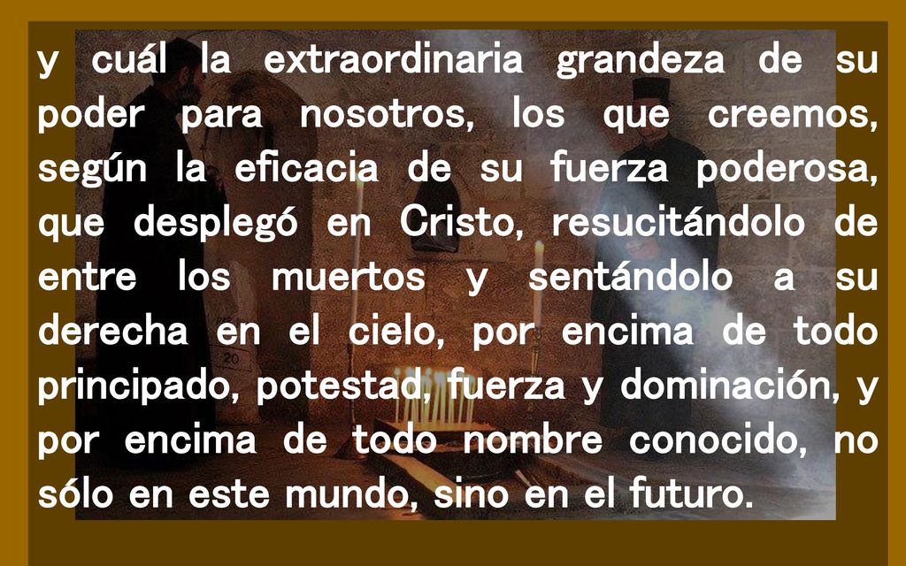 y cuál la extraordinaria grandeza de su poder para nosotros, los que creemos, según la eficacia de su fuerza poderosa, que desplegó en Cristo, resucitándolo de entre los muertos y sentándolo a su derecha en el cielo, por encima de todo principado, potestad, fuerza y dominación, y por encima de todo nombre conocido, no sólo en este mundo, sino en el futuro.