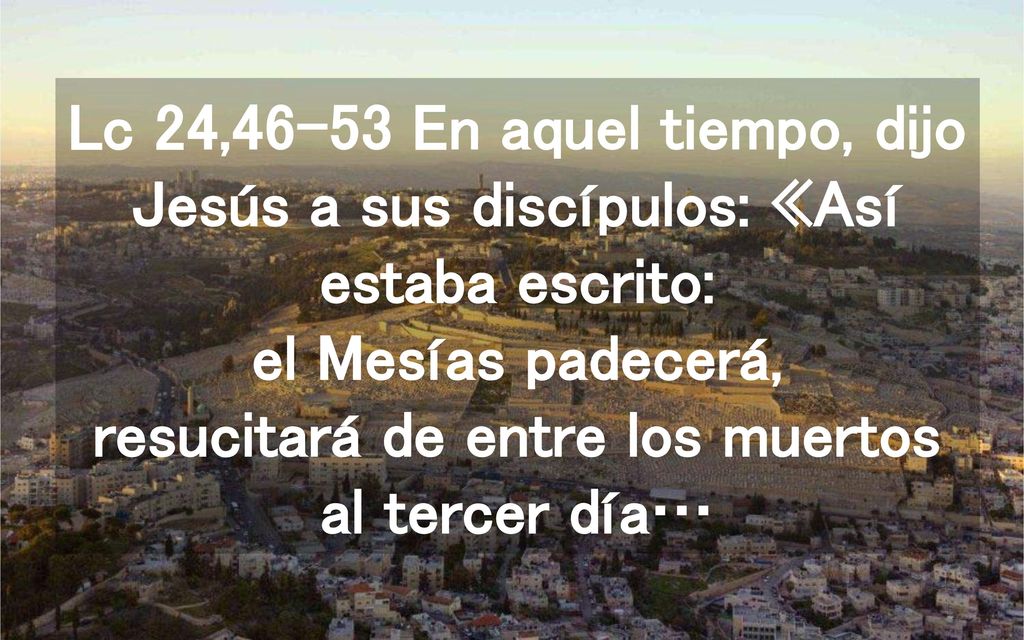Lc 24,46-53 En aquel tiempo, dijo Jesús a sus discípulos: «Así estaba escrito: el Mesías padecerá, resucitará de entre los muertos al tercer día…
