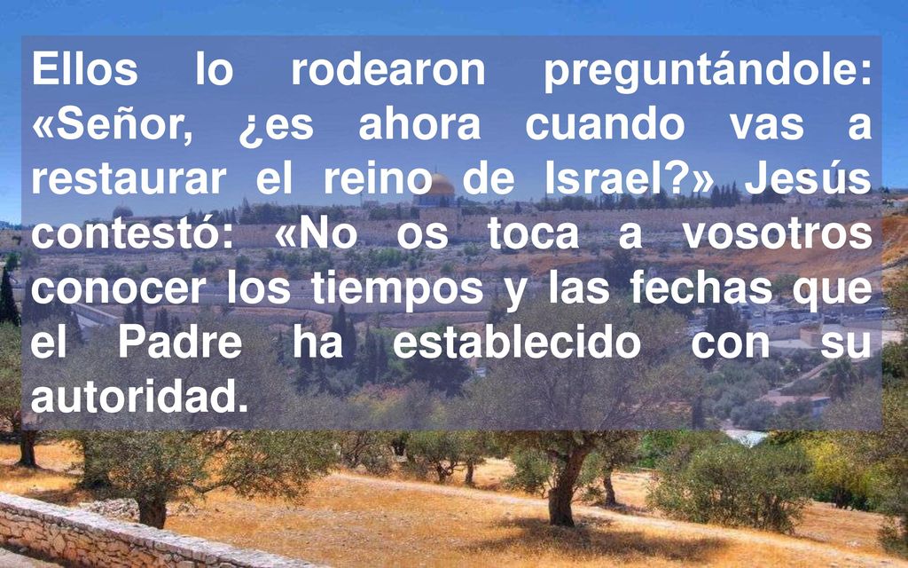 Ellos lo rodearon preguntándole: «Señor, ¿es ahora cuando vas a restaurar el reino de Israel » Jesús contestó: «No os toca a vosotros conocer los tiempos y las fechas que el Padre ha establecido con su autoridad.