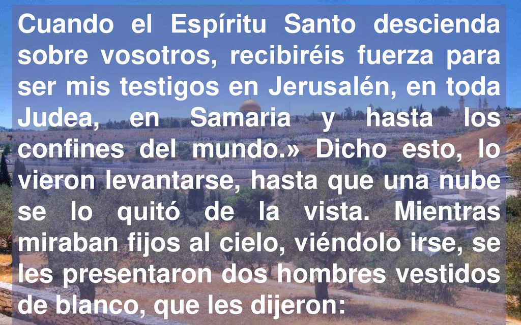 Cuando el Espíritu Santo descienda sobre vosotros, recibiréis fuerza para ser mis testigos en Jerusalén, en toda Judea, en Samaria y hasta los confines del mundo.» Dicho esto, lo vieron levantarse, hasta que una nube se lo quitó de la vista.