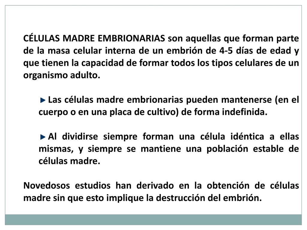 Células madre embrionarias son aquellas que forman parte de la masa celular interna de un embrión de 4-5 días de edad y que tienen la capacidad de formar todos los tipos celulares de un organismo adulto.