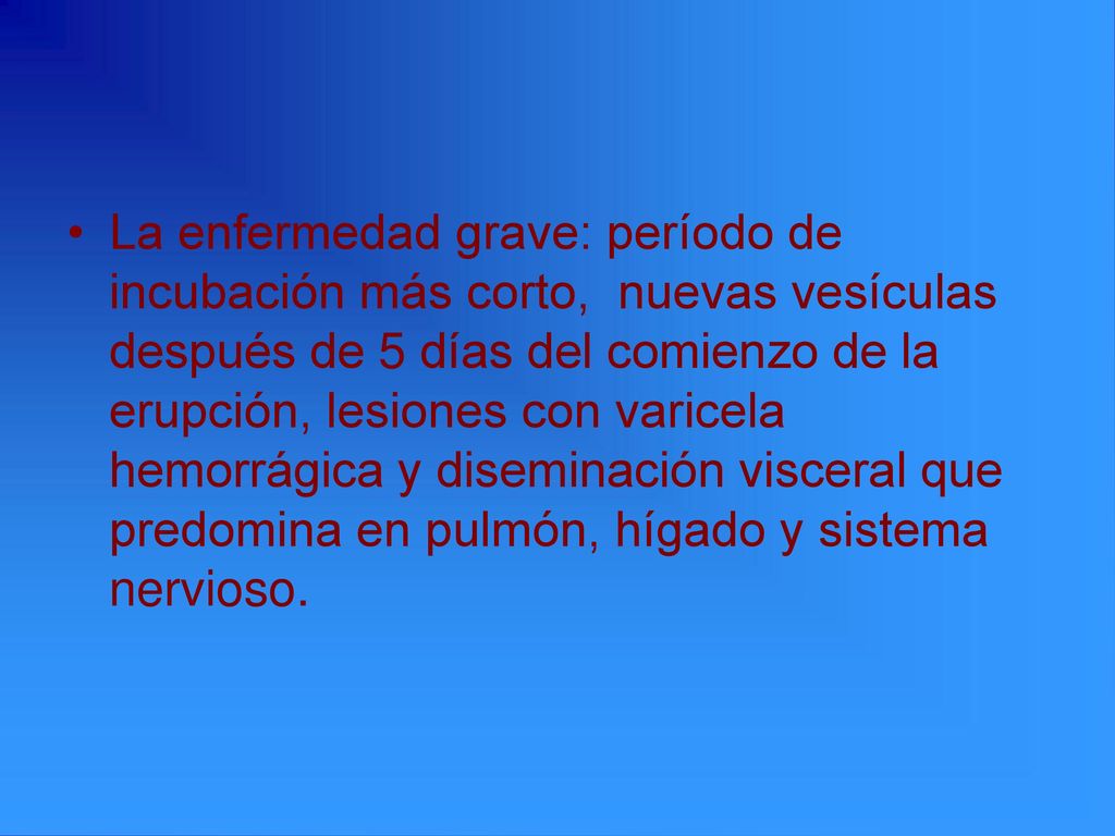 La enfermedad grave: período de incubación más corto, nuevas vesículas después de 5 días del comienzo de la erupción, lesiones con varicela hemorrágica y diseminación visceral que predomina en pulmón, hígado y sistema nervioso.