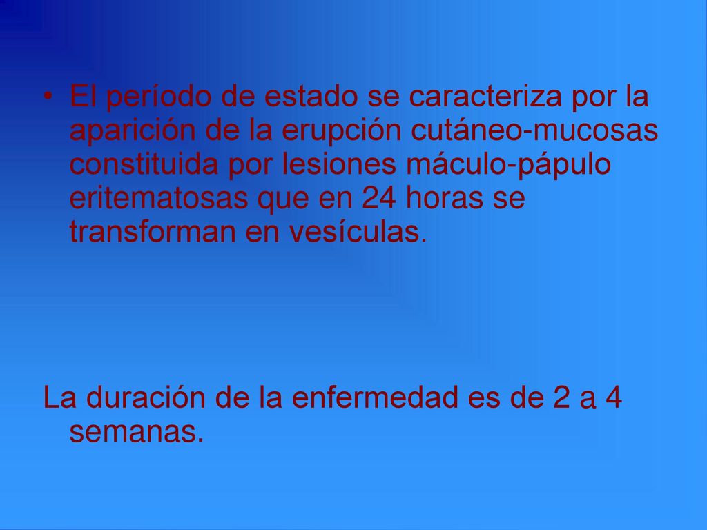 El período de estado se caracteriza por la aparición de la erupción cutáneo-mucosas constituida por lesiones máculo-pápulo eritematosas que en 24 horas se transforman en vesículas.