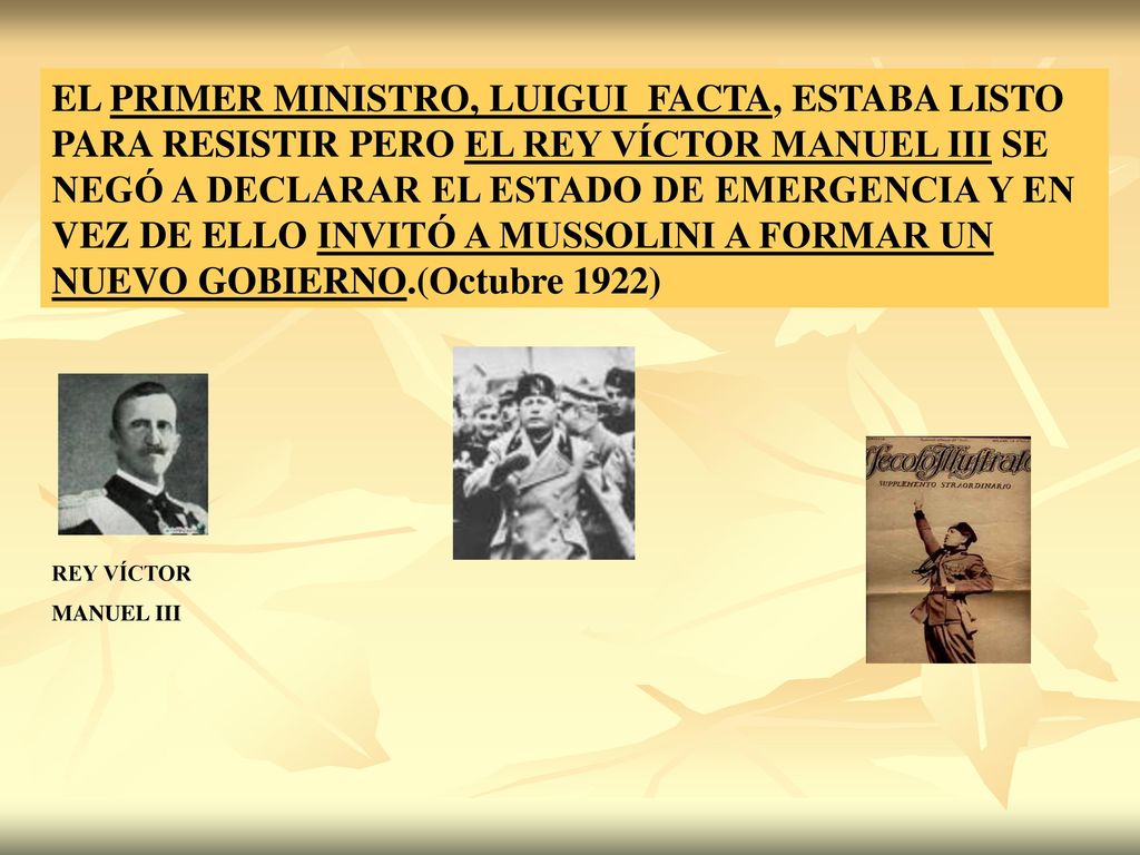 EL PRIMER MINISTRO, LUIGUI FACTA, ESTABA LISTO PARA RESISTIR PERO EL REY VÍCTOR MANUEL III SE NEGÓ A DECLARAR EL ESTADO DE EMERGENCIA Y EN VEZ DE ELLO INVITÓ A MUSSOLINI A FORMAR UN NUEVO GOBIERNO.(Octubre 1922)