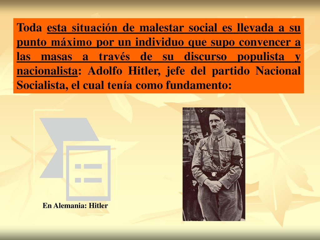 Toda esta situación de malestar social es llevada a su punto máximo por un individuo que supo convencer a las masas a través de su discurso populista y nacionalista: Adolfo Hitler, jefe del partido Nacional Socialista, el cual tenía como fundamento: