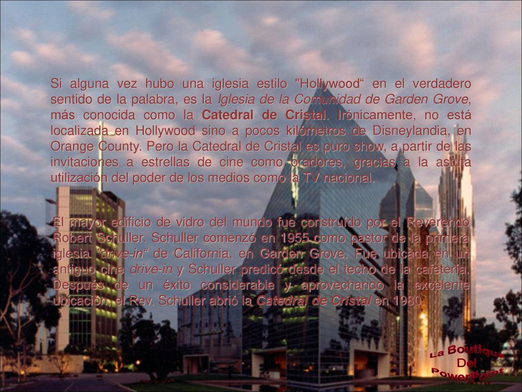 Si alguna vez hubo una iglesia estilo Hollywood en el verdadero sentido de la palabra, es la Iglesia de la Comunidad de Garden Grove, más conocida como la Catedral de Cristal. Irónicamente, no está localizada en Hollywood sino a pocos kilómetros de Disneylandia, en Orange County. Pero la Catedral de Cristal es puro show, a partir de las invitaciones a estrellas de cine como oradores, gracias a la astuta utilización del poder de los medios como la TV nacional.