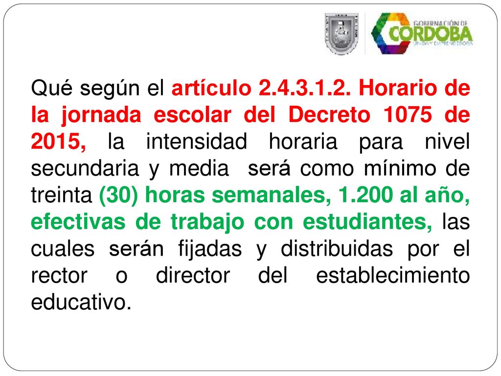 Qué según el artículo Horario de la jornada escolar del Decreto 1075 de 2015, la intensidad horaria para nivel secundaria y media será como mínimo de treinta (30) horas semanales, al año, efectivas de trabajo con estudiantes, las cuales serán fijadas y distribuidas por el rector o director del establecimiento educativo.