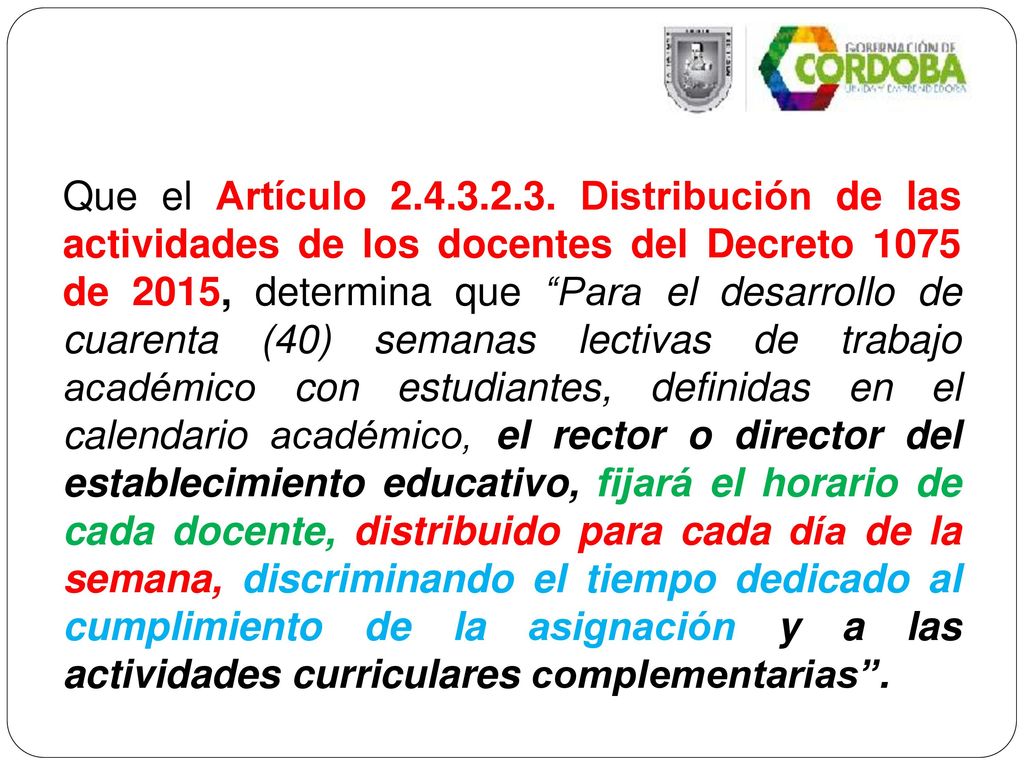 Que el Artículo Distribución de las actividades de los docentes del Decreto 1075 de 2015, determina que Para el desarrollo de cuarenta (40) semanas lectivas de trabajo académico con estudiantes, definidas en el calendario académico, el rector o director del establecimiento educativo, fijará el horario de cada docente, distribuido para cada día de la semana, discriminando el tiempo dedicado al cumplimiento de la asignación y a las actividades curriculares complementarias .