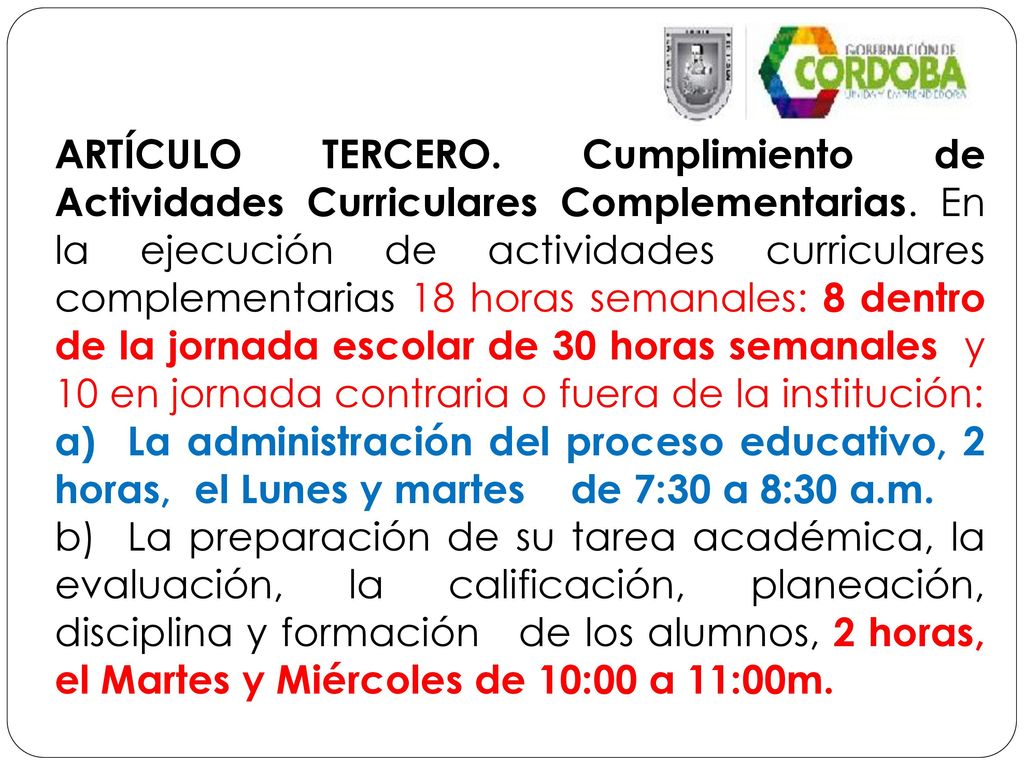 ARTÍCULO TERCERO. Cumplimiento de Actividades Curriculares Complementarias. En la ejecución de actividades curriculares complementarias 18 horas semanales: 8 dentro de la jornada escolar de 30 horas semanales y 10 en jornada contraria o fuera de la institución: