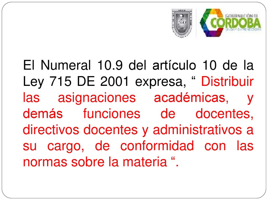 El Numeral 10.9 del artículo 10 de la Ley 715 DE 2001 expresa, Distribuir las asignaciones académicas, y demás funciones de docentes, directivos docentes y administrativos a su cargo, de conformidad con las normas sobre la materia .