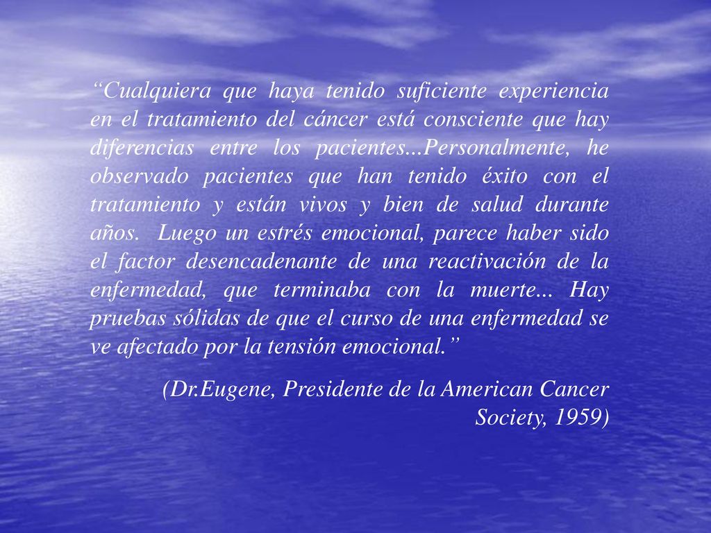 Cualquiera que haya tenido suficiente experiencia en el tratamiento del cáncer está consciente que hay diferencias entre los pacientes...Personalmente, he observado pacientes que han tenido éxito con el tratamiento y están vivos y bien de salud durante años. Luego un estrés emocional, parece haber sido el factor desencadenante de una reactivación de la enfermedad, que terminaba con la muerte... Hay pruebas sólidas de que el curso de una enfermedad se ve afectado por la tensión emocional.