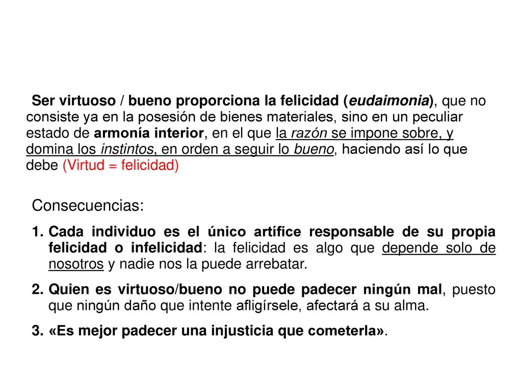 Ser virtuoso / bueno proporciona la felicidad (eudaimonia), que no consiste ya en la posesión de bienes materiales, sino en un peculiar estado de armonía interior, en el que la razón se impone sobre, y domina los instintos, en orden a seguir lo bueno, haciendo así lo que debe (Virtud = felicidad)