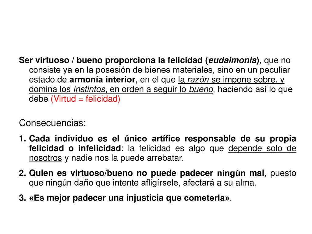 Ser virtuoso / bueno proporciona la felicidad (eudaimonia), que no consiste ya en la posesión de bienes materiales, sino en un peculiar estado de armonía interior, en el que la razón se impone sobre, y domina los instintos, en orden a seguir lo bueno, haciendo así lo que debe (Virtud = felicidad)