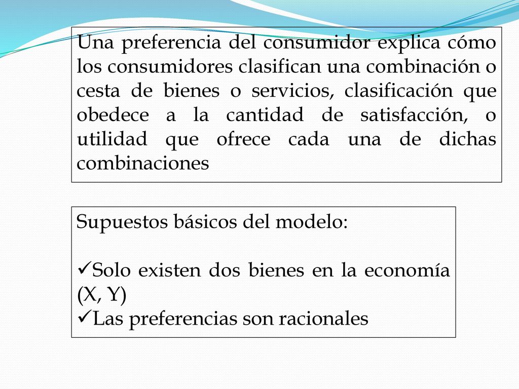 Una preferencia del consumidor explica cómo los consumidores clasifican una combinación o cesta de bienes o servicios, clasificación que obedece a la cantidad de satisfacción, o utilidad que ofrece cada una de dichas combinaciones