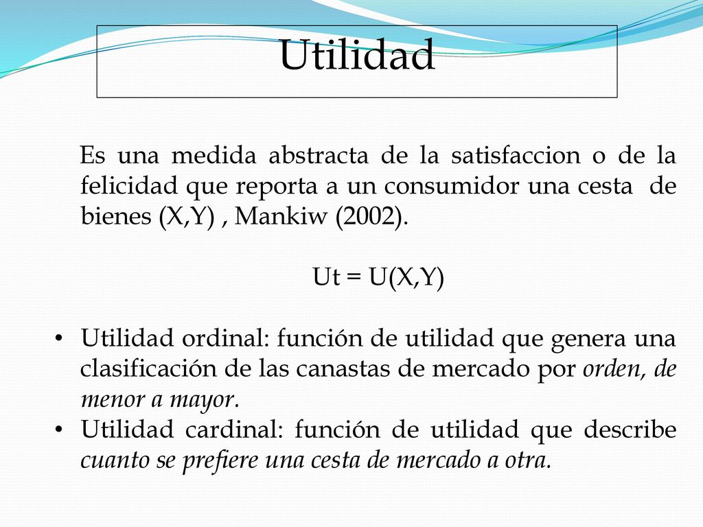 Utilidad Es una medida abstracta de la satisfaccion o de la felicidad que reporta a un consumidor una cesta de bienes (X,Y) , Mankiw (2002).