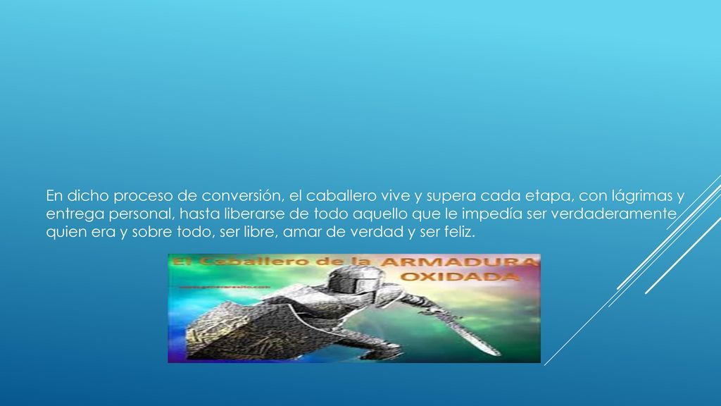 En dicho proceso de conversión, el caballero vive y supera cada etapa, con lágrimas y entrega personal, hasta liberarse de todo aquello que le impedía ser verdaderamente quien era y sobre todo, ser libre, amar de verdad y ser feliz.