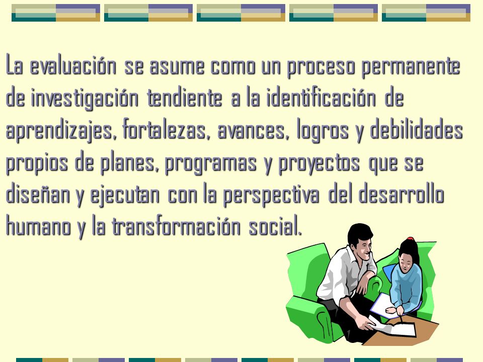 La evaluación se asume como un proceso permanente de investigación tendiente a la identificación de aprendizajes, fortalezas, avances, logros y debilidades propios de planes, programas y proyectos que se diseñan y ejecutan con la perspectiva del desarrollo humano y la transformación social.